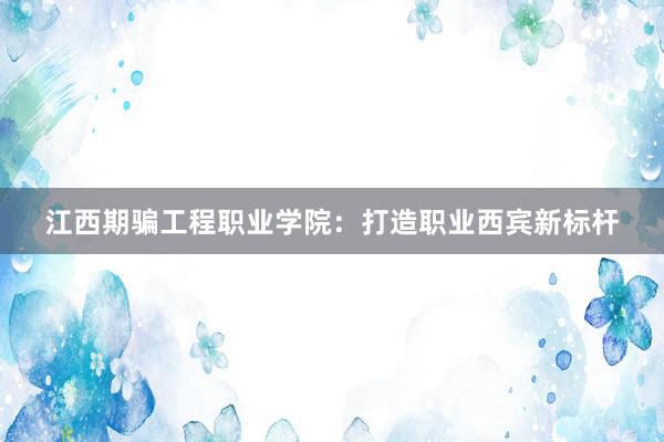 江西期骗工程职业学院：打造职业西宾新标杆
