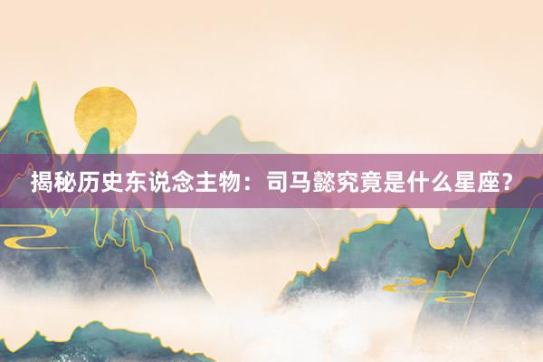 揭秘历史东说念主物：司马懿究竟是什么星座？