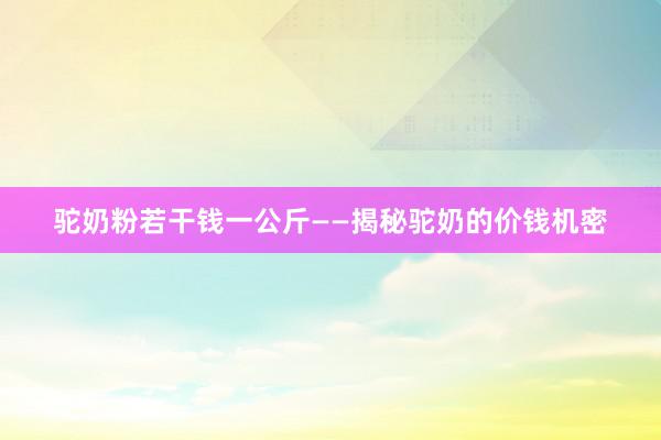 驼奶粉若干钱一公斤——揭秘驼奶的价钱机密
