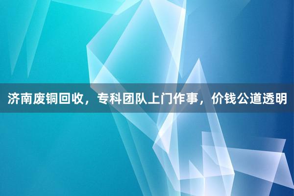 济南废铜回收，专科团队上门作事，价钱公道透明
