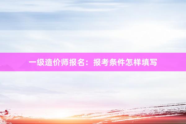 一级造价师报名：报考条件怎样填写