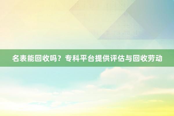 名表能回收吗？专科平台提供评估与回收劳动