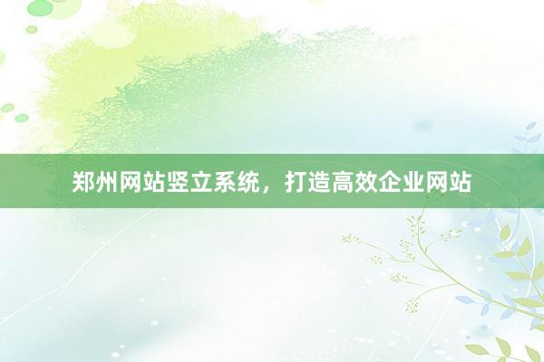 郑州网站竖立系统，打造高效企业网站