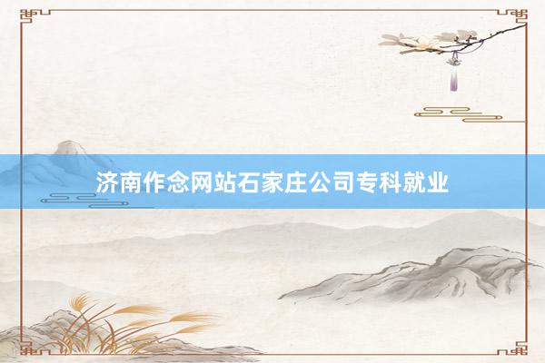 济南作念网站石家庄公司专科就业