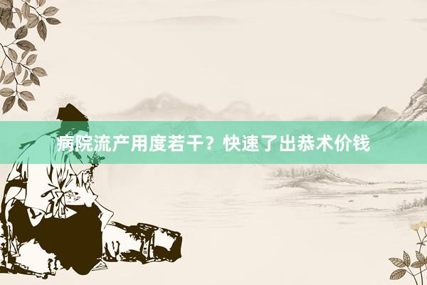 病院流产用度若干？快速了出恭术价钱