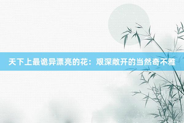 天下上最诡异漂亮的花：艰深敞开的当然奇不雅