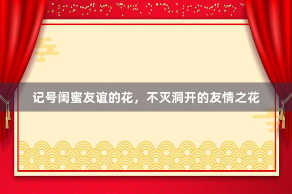 记号闺蜜友谊的花，不灭洞开的友情之花