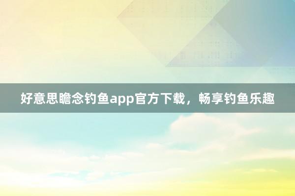 好意思瞻念钓鱼app官方下载，畅享钓鱼乐趣